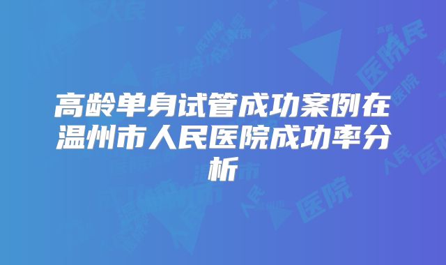 高龄单身试管成功案例在温州市人民医院成功率分析