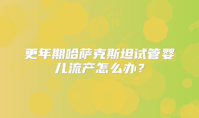 更年期哈萨克斯坦试管婴儿流产怎么办？