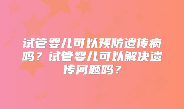 试管婴儿可以预防遗传病吗？试管婴儿可以解决遗传问题吗？