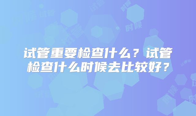 试管重要检查什么?试管检查什么时候去比较好?
