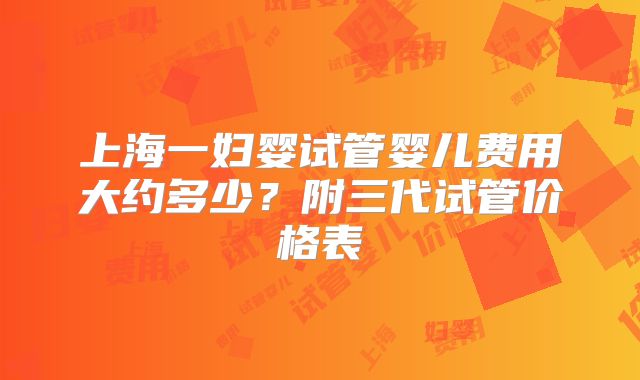 上海一妇婴试管婴儿费用大约多少?附三代试管价格表