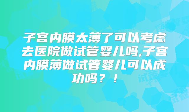 子宫内膜太薄了可以考虑去医院做试管婴儿吗,子宫内膜薄做试管婴儿可以成功吗？！
