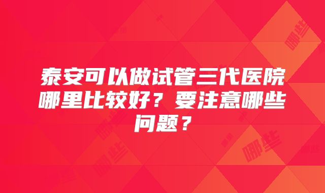 泰安可以做试管三代医院哪里比较好？要注意哪些问题？