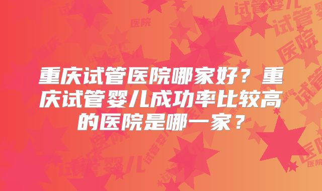 重庆试管医院哪家好？重庆试管婴儿成功率比较高的医院是哪一家？