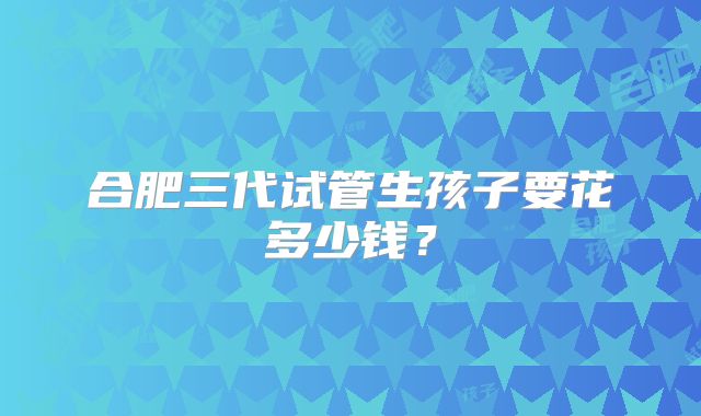合肥三代试管生孩子要花多少钱?