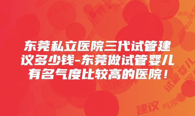 东莞私立医院三代试管建议多少钱-东莞做试管婴儿有名气度比较高的医院！