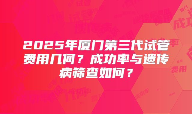 2025年厦门第三代试管费用几何？成功率与遗传病筛查如何？
