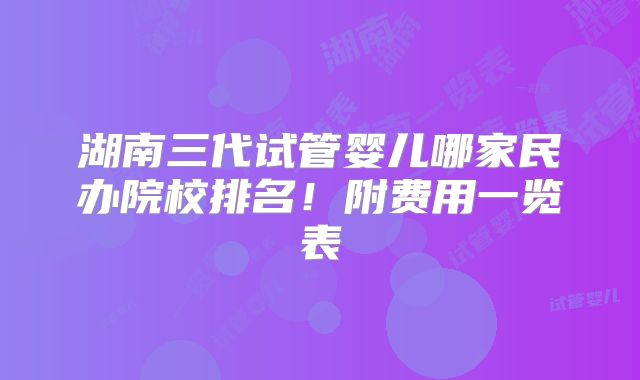 湖南三代试管婴儿哪家民办院校排名！附费用一览表