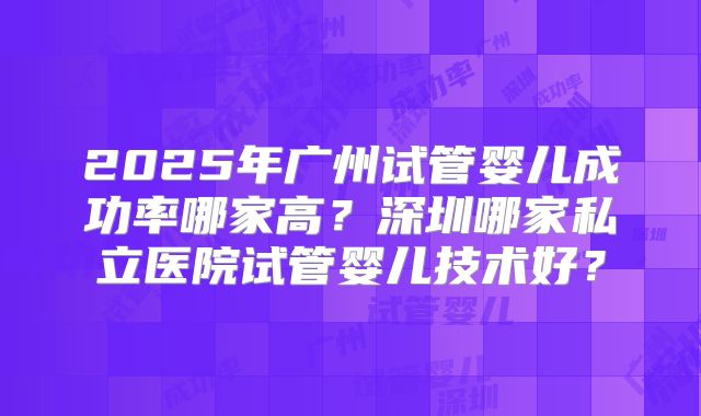 2025年广州试管婴儿成功率哪家高?深圳哪家私立医院试管婴儿技术好?