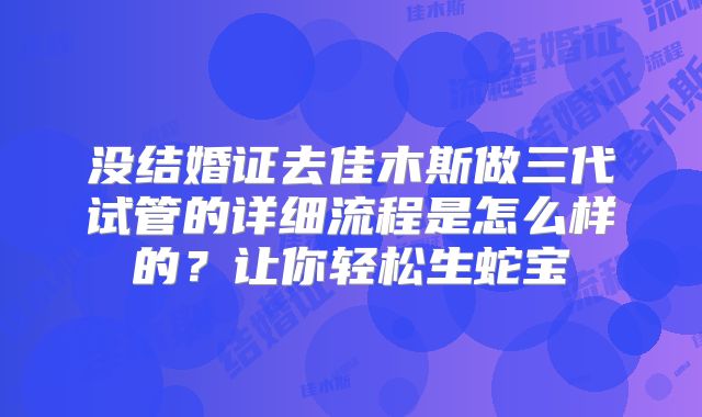 没结婚证去佳木斯做三代试管的详细流程是怎么样的?让你轻松生蛇宝