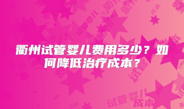 衢州试管婴儿费用多少?如何降低治疗成本?