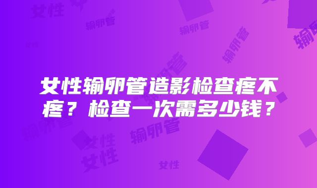 女性输卵管造影检查疼不疼？检查一次需多少钱？