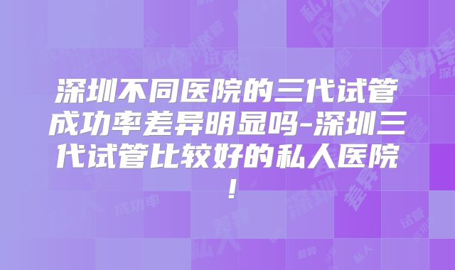 深圳不同医院的三代试管成功率差异明显吗-深圳三代试管比较好的私人医院!