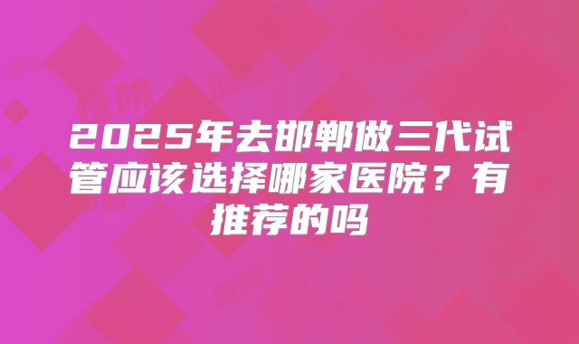 2025年去邯郸做三代试管应该选择哪家医院?有推荐的吗