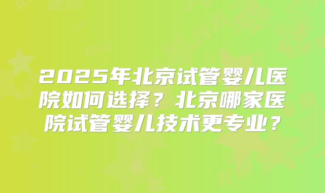 2025年北京试管婴儿医院如何选择?北京哪家医院试管婴儿技术更专业?