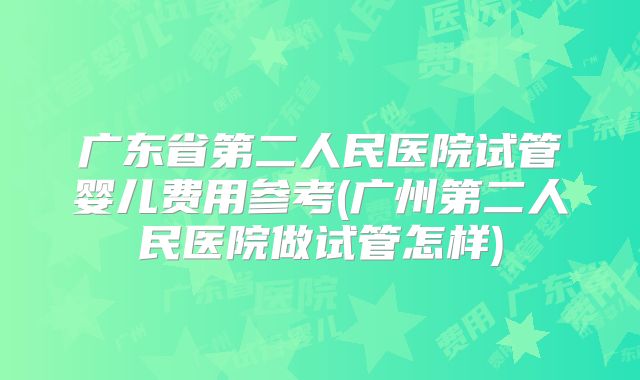 广东省第二人民医院试管婴儿费用参考(广州第二人民医院做试管怎样)