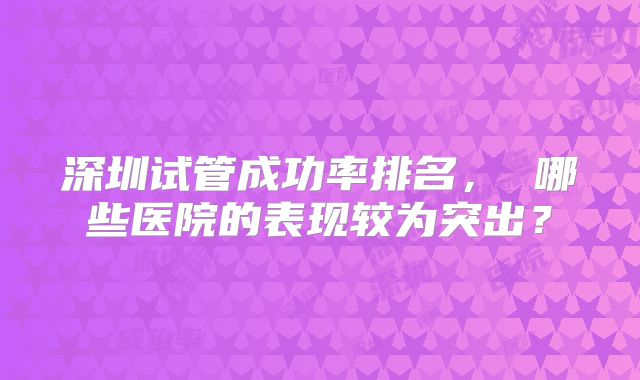 深圳试管成功率排名, 哪些医院的表现较为突出?