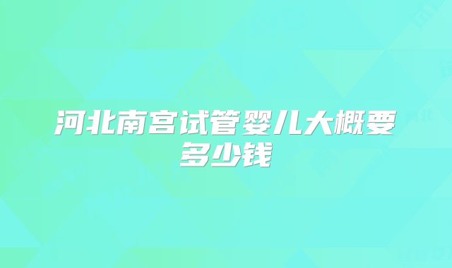 河北南宫试管婴儿大概要多少钱
