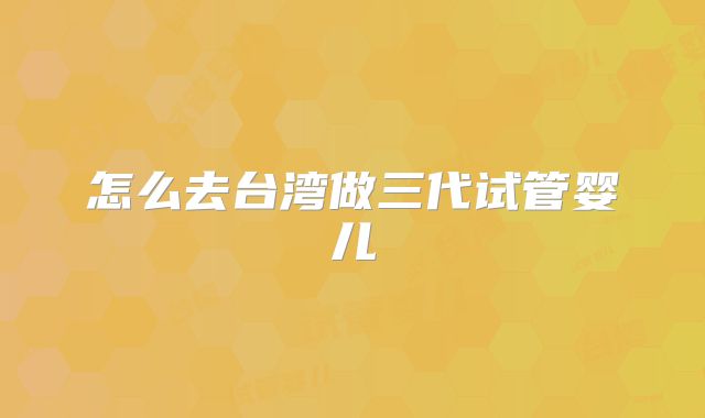 怎么去台湾做三代试管婴儿