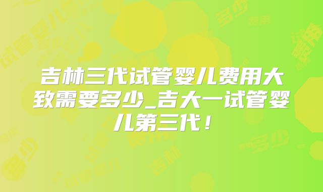 吉林三代试管婴儿费用大致需要多少_吉大一试管婴儿第三代！