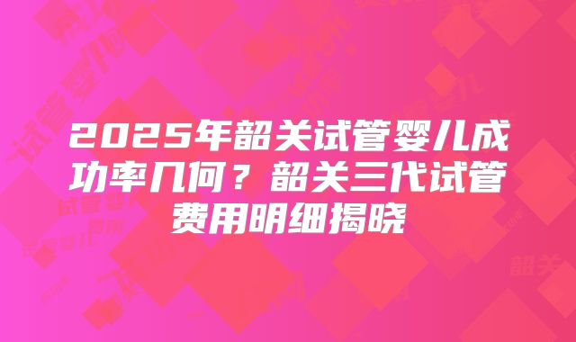 2025年韶关试管婴儿成功率几何?韶关三代试管费用明细揭晓