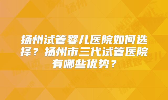 扬州试管婴儿医院如何选择？扬州市三代试管医院有哪些优势？