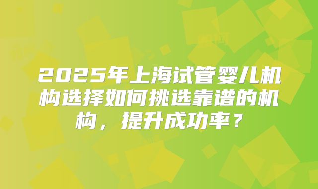 2025年上海试管婴儿机构选择如何挑选靠谱的机构,提升成功率?