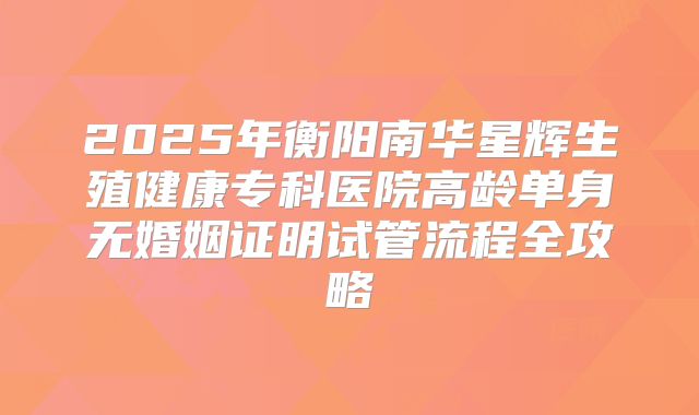 2025年衡阳南华星辉生殖健康专科医院高龄单身无婚姻证明试管流程全攻略