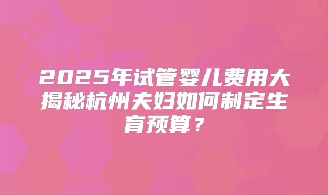 2025年试管婴儿费用大揭秘杭州夫妇如何制定生育预算?