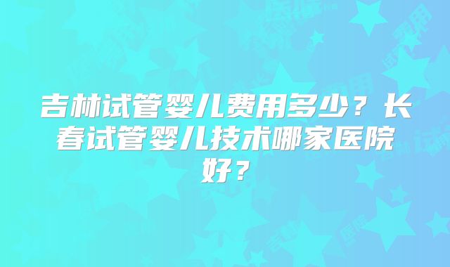 吉林试管婴儿费用多少？长春试管婴儿技术哪家医院好？