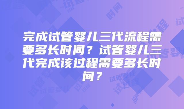 完成试管婴儿三代流程需要多长时间?试管婴儿三代完成该过程需要多长时间?