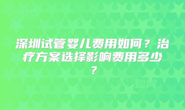 深圳试管婴儿费用如何?治疗方案选择影响费用多少?