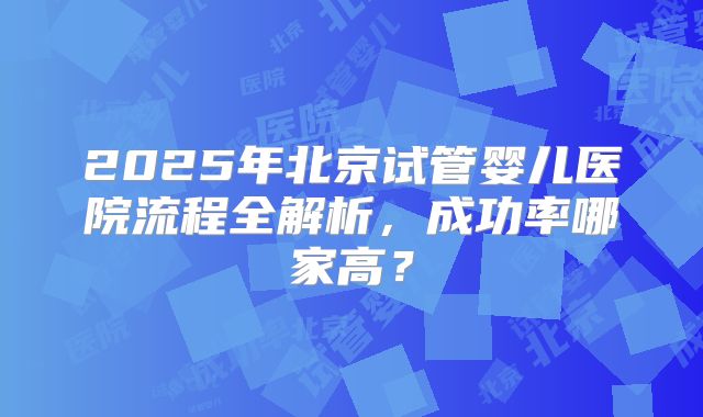 2025年北京试管婴儿医院流程全解析，成功率哪家高？