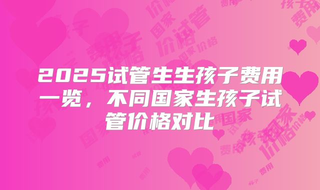 2025试管生生孩子费用一览,不同国家生孩子试管价格对比