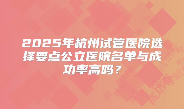 2025年杭州试管医院选择要点公立医院名单与成功率高吗?