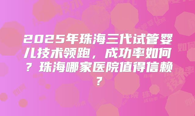 2025年珠海三代试管婴儿技术领跑,成功率如何?珠海哪家医院值得信赖?