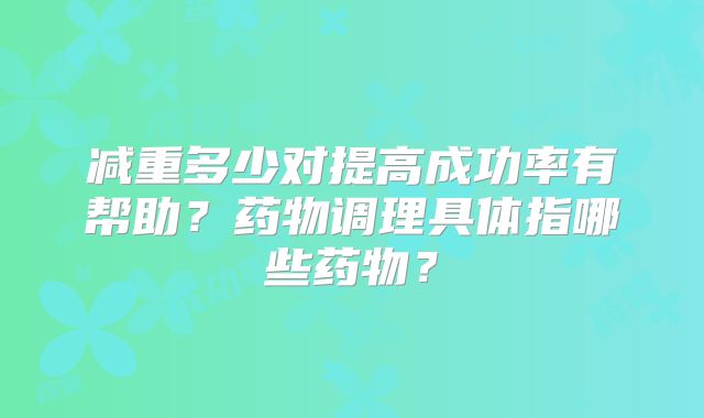 减重多少对提高成功率有帮助?药物调理具体指哪些药物?