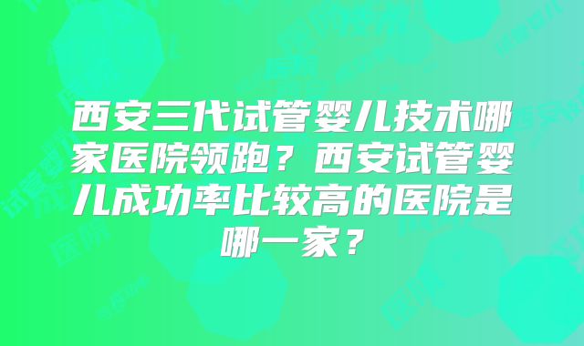 西安三代试管婴儿技术哪家医院领跑？西安试管婴儿成功率比较高的医院是哪一家？