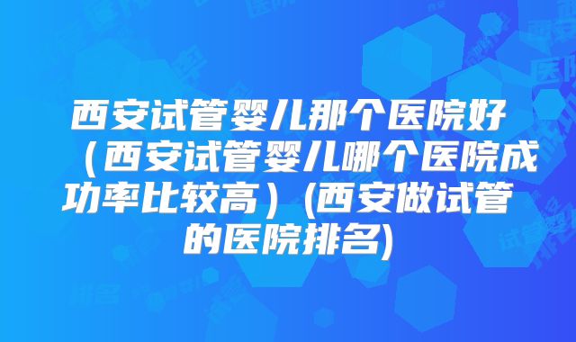 西安试管婴儿那个医院好(西安试管婴儿哪个医院成功率比较高)(西安做试管的医院排名)