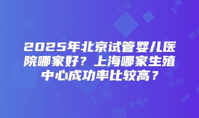 2025年北京试管婴儿医院哪家好?上海哪家生殖中心成功率比较高?