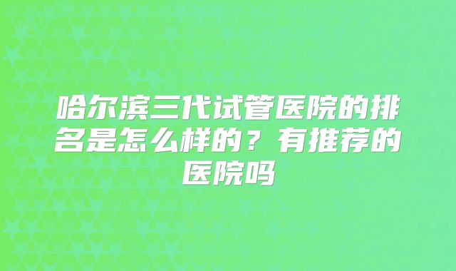 哈尔滨三代试管医院的排名是怎么样的？有推荐的医院吗