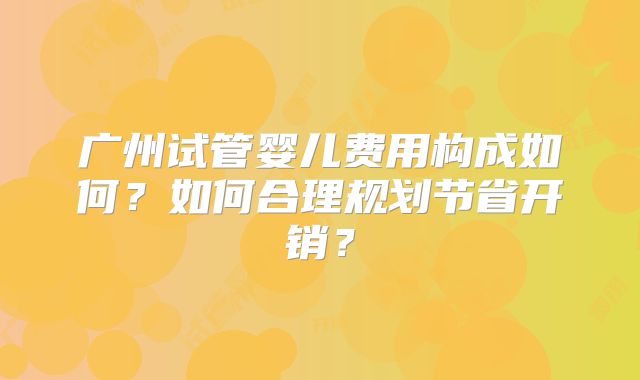 广州试管婴儿费用构成如何？如何合理规划节省开销？