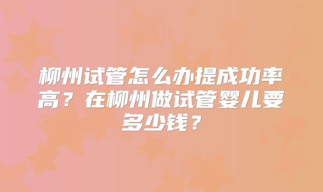 柳州试管怎么办提成功率高?在柳州做试管婴儿要多少钱?