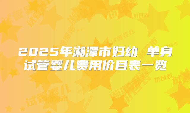 2025年湘潭市妇幼 单身试管婴儿费用价目表一览