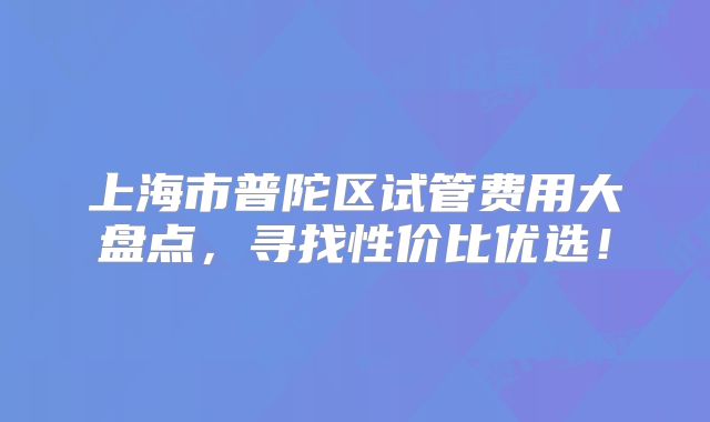 上海市普陀区试管费用大盘点,寻找性价比优选!