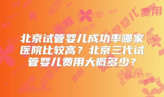 北京试管婴儿成功率哪家医院比较高?北京三代试管婴儿费用大概多少?