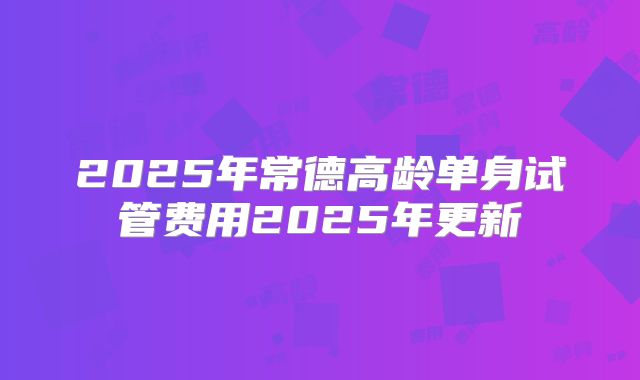 2025年常德高龄单身试管费用2025年更新