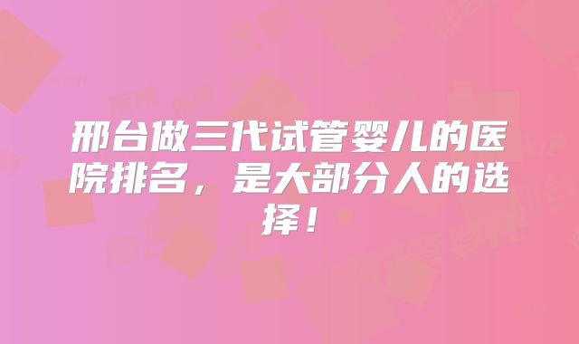 邢台做三代试管婴儿的医院排名,是大部分人的选择!