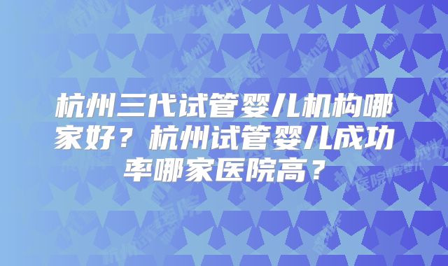 杭州三代试管婴儿机构哪家好?杭州试管婴儿成功率哪家医院高?