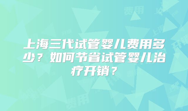 上海三代试管婴儿费用多少？如何节省试管婴儿治疗开销？